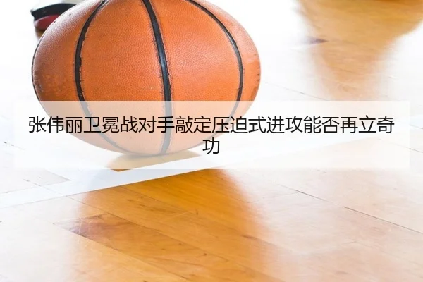 张伟丽卫冕战对手敲定压迫式进攻能否再立奇功